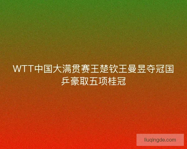 WTT中国大满贯赛王楚钦王曼昱夺冠国乒豪取五项桂冠