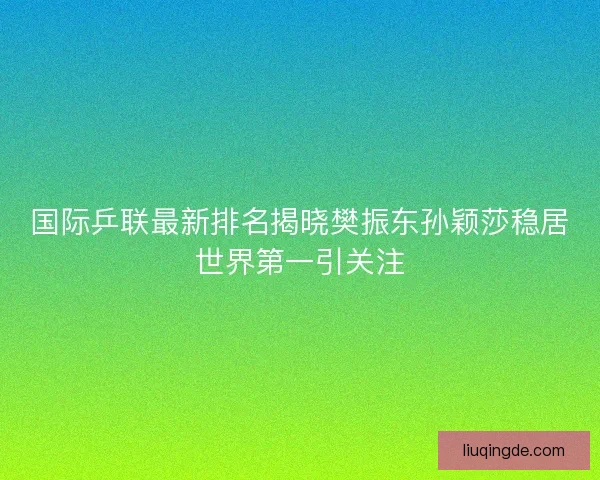 国际乒联最新排名揭晓樊振东孙颖莎稳居世界第一引关注