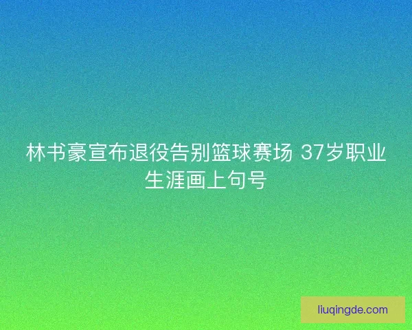 林书豪宣布退役告别篮球赛场 37岁职业生涯画上句号