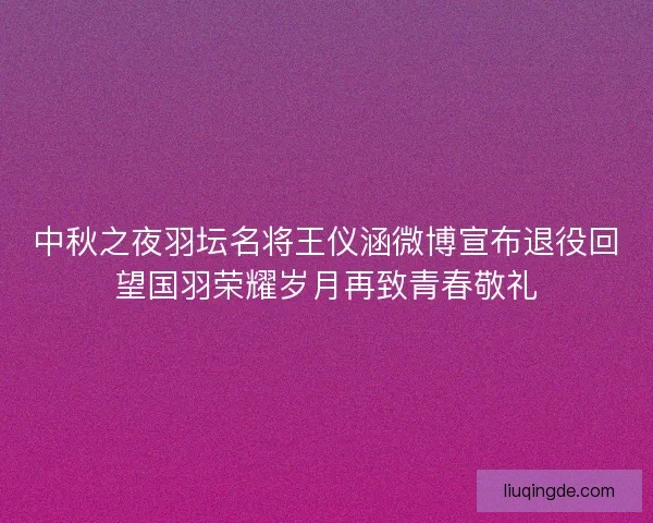 中秋之夜羽坛名将王仪涵微博宣布退役回望国羽荣耀岁月再致青春敬礼