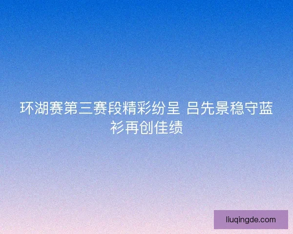 环湖赛第三赛段精彩纷呈 吕先景稳守蓝衫再创佳绩