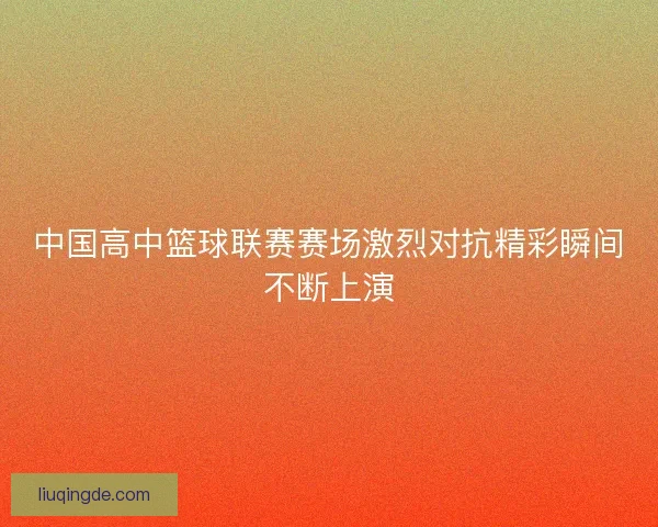 中国高中篮球联赛赛场激烈对抗精彩瞬间不断上演