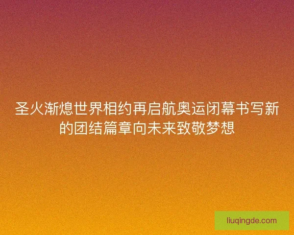 圣火渐熄世界相约再启航奥运闭幕书写新的团结篇章向未来致敬梦想