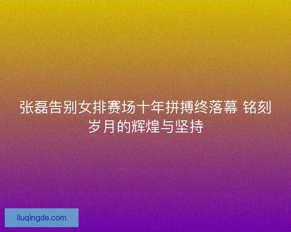 张磊告别女排赛场十年拼搏终落幕 铭刻岁月的辉煌与坚持