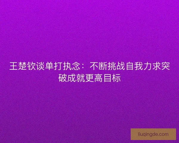 王楚钦谈单打执念：不断挑战自我力求突破成就更高目标