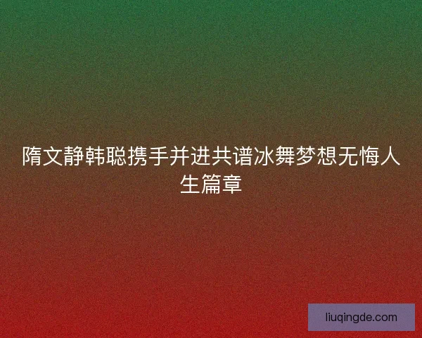 隋文静韩聪携手并进共谱冰舞梦想无悔人生篇章