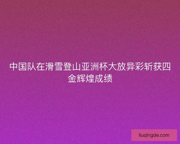 中国队在滑雪登山亚洲杯大放异彩斩获四金辉煌成绩