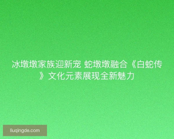 冰墩墩家族迎新宠 蛇墩墩融合《白蛇传》文化元素展现全新魅力