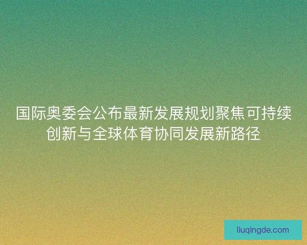 国际奥委会公布最新发展规划聚焦可持续创新与全球体育协同发展新路径