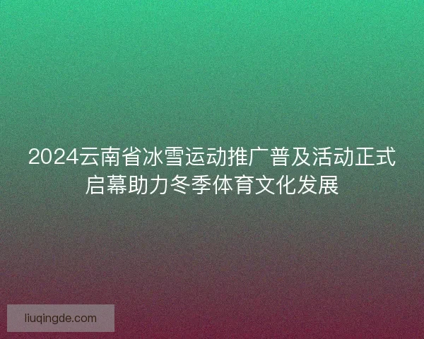 2024云南省冰雪运动推广普及活动正式启幕助力冬季体育文化发展